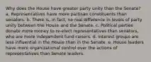 Why does the House have greater party unity than the Senate? a. Representatives have more partisan constituents than senators. b. There is, in fact, no real difference in levels of party unity between the House and the Senate. c. Political parties donate more money to re-elect representatives than senators, who are more independent fund-raisers. d. Interest groups are less influential in the House than in the Senate. e. House leaders have more organizational control over the actions of representatives than Senate leaders.