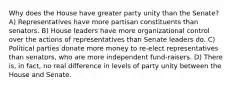 Why does the House have greater party unity than the Senate? A) Representatives have more partisan constituents than senators. B) House leaders have more organizational control over the actions of representatives than Senate leaders do. C) Political parties donate more money to re-elect representatives than senators, who are more independent fund-raisers. D) There is, in fact, no real difference in levels of party unity between the House and Senate.