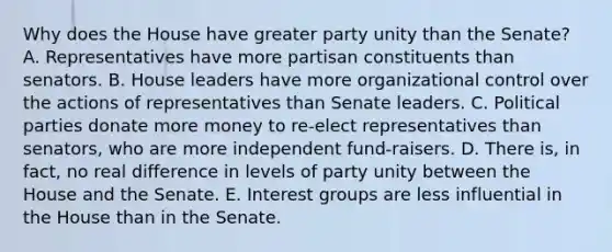 Why does the House have greater party unity than the Senate? A. Representatives have more partisan constituents than senators. B. House leaders have more organizational control over the actions of representatives than Senate leaders. C. Political parties donate more money to re-elect representatives than senators, who are more independent fund-raisers. D. There is, in fact, no real difference in levels of party unity between the House and the Senate. E. Interest groups are less influential in the House than in the Senate.