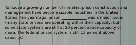 To house a growing number of inmates, prison construction and management have become sizable industries in the United States. Ten years ago, prison _____________ was a major issue. (many state prisons are operating within their capacity, but some state systems are still at 20 percent above capacity or more. The federal prison system is still 13 percent above capacity.)