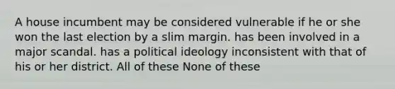 A house incumbent may be considered vulnerable if he or she won the last election by a slim margin. has been involved in a major scandal. has a political ideology inconsistent with that of his or her district. All of these None of these