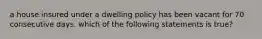 a house insured under a dwelling policy has been vacant for 70 consecutive days. which of the following statements is true?