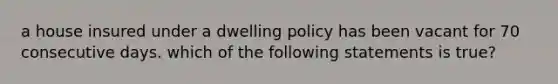 a house insured under a dwelling policy has been vacant for 70 consecutive days. which of the following statements is true?