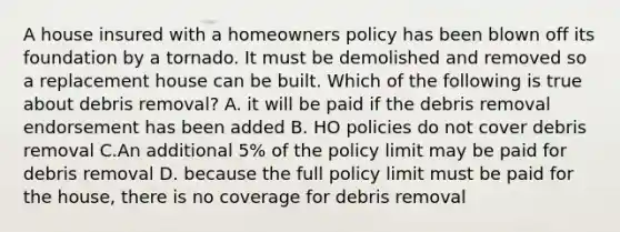 A house insured with a homeowners policy has been blown off its foundation by a tornado. It must be demolished and removed so a replacement house can be built. Which of the following is true about debris removal? A. it will be paid if the debris removal endorsement has been added B. HO policies do not cover debris removal C.An additional 5% of the policy limit may be paid for debris removal D. because the full policy limit must be paid for the house, there is no coverage for debris removal