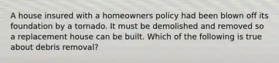 A house insured with a homeowners policy had been blown off its foundation by a tornado. It must be demolished and removed so a replacement house can be built. Which of the following is true about debris removal?