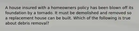 A house insured with a homeowners policy has been blown off its foundation by a tornado. It must be demolished and removed so a replacement house can be built. Which of the following is true about debris removal?