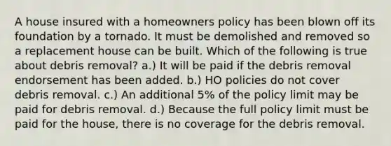 A house insured with a homeowners policy has been blown off its foundation by a tornado. It must be demolished and removed so a replacement house can be built. Which of the following is true about debris removal? a.) It will be paid if the debris removal endorsement has been added. b.) HO policies do not cover debris removal. c.) An additional 5% of the policy limit may be paid for debris removal. d.) Because the full policy limit must be paid for the house, there is no coverage for the debris removal.