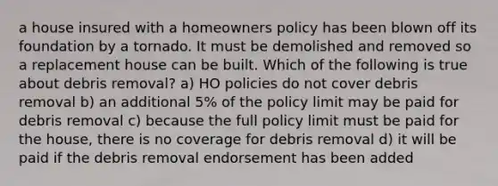 a house insured with a homeowners policy has been blown off its foundation by a tornado. It must be demolished and removed so a replacement house can be built. Which of the following is true about debris removal? a) HO policies do not cover debris removal b) an additional 5% of the policy limit may be paid for debris removal c) because the full policy limit must be paid for the house, there is no coverage for debris removal d) it will be paid if the debris removal endorsement has been added