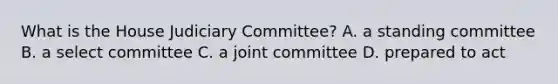 What is the House Judiciary Committee? A. a standing committee B. a select committee C. a joint committee D. prepared to act