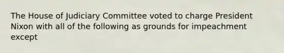 The House of Judiciary Committee voted to charge President Nixon with all of the following as grounds for impeachment except