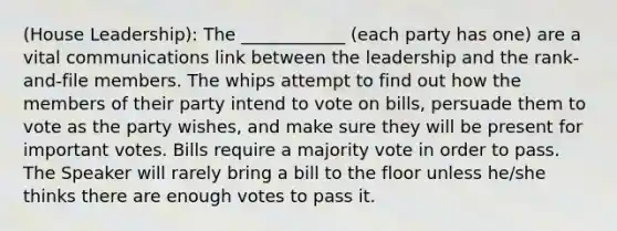 (House Leadership): The ____________ (each party has one) are a vital communications link between the leadership and the rank-and-file members. The whips attempt to find out how the members of their party intend to vote on bills, persuade them to vote as the party wishes, and make sure they will be present for important votes. Bills require a majority vote in order to pass. The Speaker will rarely bring a bill to the floor unless he/she thinks there are enough votes to pass it.