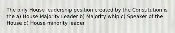 The only House leadership position created by the Constitution is the a) House Majority Leader b) Majority whip c) Speaker of the House d) House minority leader