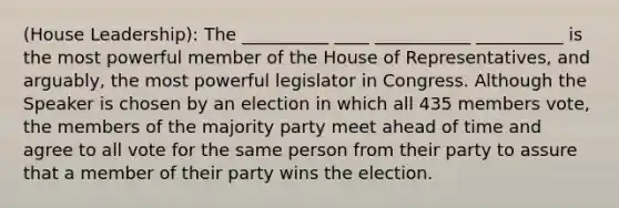 (House Leadership): The __________ ____ ___________ __________ is the most powerful member of the House of Representatives, and arguably, the most powerful legislator in Congress. Although the Speaker is chosen by an election in which all 435 members vote, the members of the majority party meet ahead of time and agree to all vote for the same person from their party to assure that a member of their party wins the election.