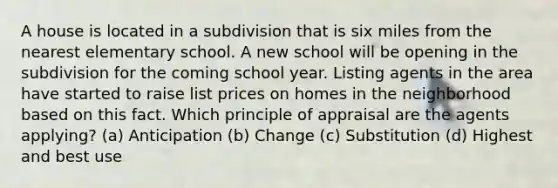 A house is located in a subdivision that is six miles from the nearest elementary school. A new school will be opening in the subdivision for the coming school year. Listing agents in the area have started to raise list prices on homes in the neighborhood based on this fact. Which principle of appraisal are the agents applying? (a) Anticipation (b) Change (c) Substitution (d) Highest and best use