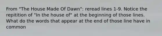 From "The House Made Of Dawn": reread lines 1-9. Notice the repitition of "In the house of" at the beginning of those lines. What do the words that appear at the end of those line have in common