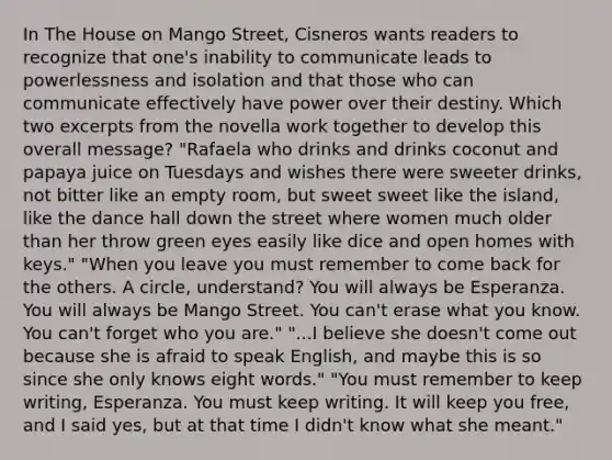 In The House on Mango Street, Cisneros wants readers to recognize that one's inability to communicate leads to powerlessness and isolation and that those who can communicate effectively have power over their destiny. Which two excerpts from the novella work together to develop this overall message? "Rafaela who drinks and drinks coconut and papaya juice on Tuesdays and wishes there were sweeter drinks, not bitter like an empty room, but sweet sweet like the island, like the dance hall down the street where women much older than her throw green eyes easily like dice and open homes with keys." "When you leave you must remember to come back for the others. A circle, understand? You will always be Esperanza. You will always be Mango Street. You can't erase what you know. You can't forget who you are." "...I believe she doesn't come out because she is afraid to speak English, and maybe this is so since she only knows eight words." "You must remember to keep writing, Esperanza. You must keep writing. It will keep you free, and I said yes, but at that time I didn't know what she meant."