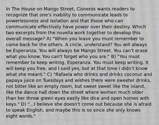 In The House on Mango Street, Cisneros wants readers to recognize that one's inability to communicate leads to powerlessness and isolation and that those who can communicate effectively have power over their destiny. Which two excerpts from the novella work together to develop this overall message? A) "When you leave you must remember to come back for the others. A circle, understand? You will always be Esperanza. You will always be Mango Street. You can't erase what you know. You can't forget who you are." B) "You must remember to keep writing, Esperanza. You must keep writing. It will keep you free, and I said yes, but at that time I didn't know what she meant." C) "Rafaela who drinks and drinks coconut and papaya juice on Tuesdays and wishes there were sweeter drinks, not bitter like an empty room, but sweet sweet like the island, like the dance hall down the street where women much older than her throw green eyes easily like dice and open homes with keys." D) "...I believe she doesn't come out because she is afraid to speak English, and maybe this is so since she only knows eight words."