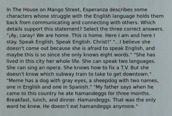 In The House on Mango Street, Esperanza describes some characters whose struggle with the English language holds them back from communicating and connecting with others. Which details support this statement? Select the three correct answers. "¡Ay, caray! We are home. This is home. Here I am and here I stay. Speak English. Speak English. Christ!" "...I believe she doesn't come out because she is afraid to speak English, and maybe this is so since she only knows eight words." "She has lived in this city her whole life. She can speak two languages. She can sing an opera. She knows how to fix a T.V. But she doesn't know which subway train to take to get downtown." "Meme has a dog with gray eyes, a sheepdog with two names, one in English and one in Spanish." "My father says when he came to this country he ate hamandeggs for three months. Breakfast, lunch, and dinner. Hamandeggs. That was the only word he knew. He doesn't eat hamandeggs anymore."