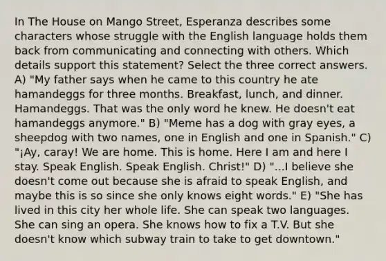 In The House on Mango Street, Esperanza describes some characters whose struggle with the English language holds them back from communicating and connecting with others. Which details support this statement? Select the three correct answers. A) "My father says when he came to this country he ate hamandeggs for three months. Breakfast, lunch, and dinner. Hamandeggs. That was the only word he knew. He doesn't eat hamandeggs anymore." B) "Meme has a dog with gray eyes, a sheepdog with two names, one in English and one in Spanish." C) "¡Ay, caray! We are home. This is home. Here I am and here I stay. Speak English. Speak English. Christ!" D) "...I believe she doesn't come out because she is afraid to speak English, and maybe this is so since she only knows eight words." E) "She has lived in this city her whole life. She can speak two languages. She can sing an opera. She knows how to fix a T.V. But she doesn't know which subway train to take to get downtown."