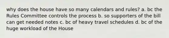 why does the house have so many calendars and rules? a. bc the Rules Committee controls the process b. so supporters of the bill can get needed notes c. bc of heavy travel schedules d. bc of the huge workload of the House