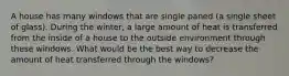 A house has many windows that are single paned (a single sheet of glass). During the winter, a large amount of heat is transferred from the inside of a house to the outside environment through these windows. What would be the best way to decrease the amount of heat transferred through the windows?