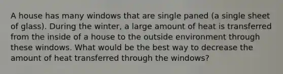 A house has many windows that are single paned (a single sheet of glass). During the winter, a large amount of heat is transferred from the inside of a house to the outside environment through these windows. What would be the best way to decrease the amount of heat transferred through the windows?