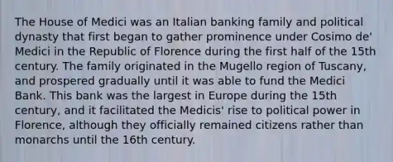 The House of Medici was an Italian banking family and political dynasty that first began to gather prominence under Cosimo de' Medici in the Republic of Florence during the first half of the 15th century. The family originated in the Mugello region of Tuscany, and prospered gradually until it was able to fund the Medici Bank. This bank was the largest in Europe during the 15th century, and it facilitated the Medicis' rise to political power in Florence, although they officially remained citizens rather than monarchs until the 16th century.