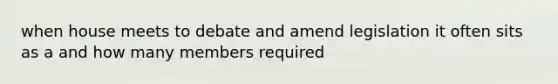 when house meets to debate and amend legislation it often sits as a and how many members required