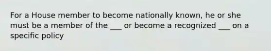 For a House member to become nationally known, he or she must be a member of the ___ or become a recognized ___ on a specific policy