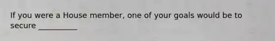 If you were a House member, one of your goals would be to secure __________