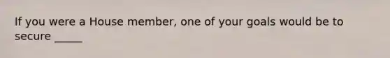 If you were a House member, one of your goals would be to secure _____