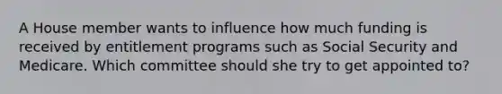 A House member wants to influence how much funding is received by entitlement programs such as Social Security and Medicare. Which committee should she try to get appointed to?