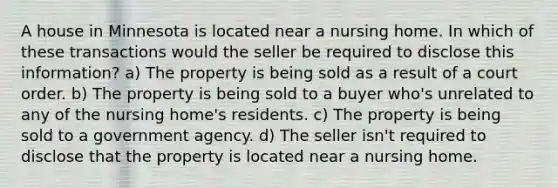 A house in Minnesota is located near a nursing home. In which of these transactions would the seller be required to disclose this information? a) The property is being sold as a result of a court order. b) The property is being sold to a buyer who's unrelated to any of the nursing home's residents. c) The property is being sold to a government agency. d) The seller isn't required to disclose that the property is located near a nursing home.