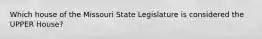 Which house of the Missouri State Legislature is considered the UPPER House?