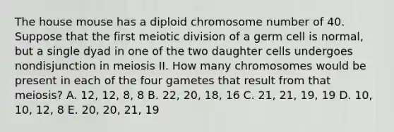 The house mouse has a diploid chromosome number of 40. Suppose that the first meiotic division of a germ cell is normal, but a single dyad in one of the two daughter cells undergoes nondisjunction in meiosis II. How many chromosomes would be present in each of the four gametes that result from that meiosis? A. 12, 12, 8, 8 B. 22, 20, 18, 16 C. 21, 21, 19, 19 D. 10, 10, 12, 8 E. 20, 20, 21, 19