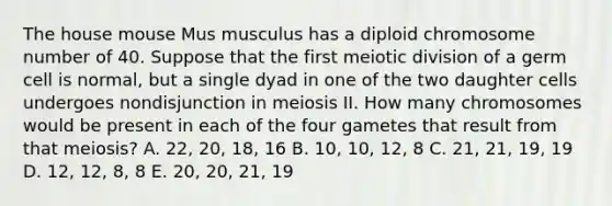 The house mouse Mus musculus has a diploid chromosome number of 40. Suppose that the first meiotic division of a germ cell is normal, but a single dyad in one of the two daughter cells undergoes nondisjunction in meiosis II. How many chromosomes would be present in each of the four gametes that result from that meiosis? A. 22, 20, 18, 16 B. 10, 10, 12, 8 C. 21, 21, 19, 19 D. 12, 12, 8, 8 E. 20, 20, 21, 19