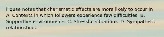 House notes that charismatic effects are more likely to occur in A. Contexts in which followers experience few difficulties. B. Supportive environments. C. Stressful situations. D. Sympathetic relationships.