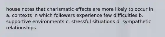 house notes that charismatic effects are more likely to occur in a. contexts in which followers experience few difficulties b. supportive environments c. stressful situations d. sympathetic relationships