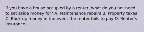 If you have a house occupied by a renter, what do you not need to set aside money for? A. Maintenance repairs B. Property taxes C. Back-up money in the event the renter fails to pay D. Renter's insurance