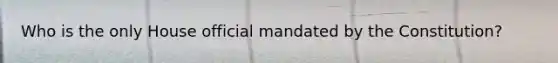 Who is the only House official mandated by the Constitution?