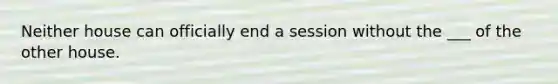 Neither house can officially end a session without the ___ of the other house.