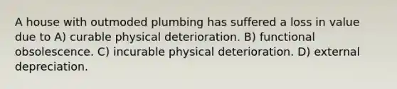 A house with outmoded plumbing has suffered a loss in value due to A) curable physical deterioration. B) functional obsolescence. C) incurable physical deterioration. D) external depreciation.