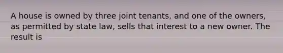 A house is owned by three joint tenants, and one of the owners, as permitted by state law, sells that interest to a new owner. The result is