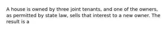 A house is owned by three joint tenants, and one of the owners, as permitted by state law, sells that interest to a new owner. The result is a