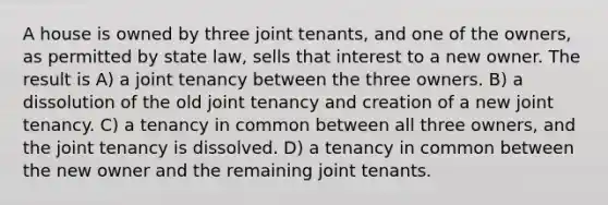 A house is owned by three joint tenants, and one of the owners, as permitted by state law, sells that interest to a new owner. The result is A) a joint tenancy between the three owners. B) a dissolution of the old joint tenancy and creation of a new joint tenancy. C) a tenancy in common between all three owners, and the joint tenancy is dissolved. D) a tenancy in common between the new owner and the remaining joint tenants.