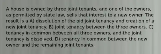 A house is owned by three joint tenants, and one of the owners, as permitted by state law, sells that interest to a new owner. The result is a A) dissolution of the old joint tenancy and creation of a new joint tenancy. B) joint tenancy between the three owners. C) tenancy in common between all three owners, and the joint tenancy is dissolved. D) tenancy in common between the new owner and the remaining joint tenants.