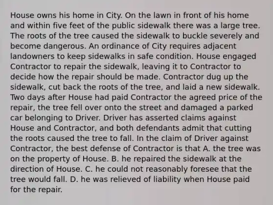 House owns his home in City. On the lawn in front of his home and within five feet of the public sidewalk there was a large tree. The roots of the tree caused the sidewalk to buckle severely and become dangerous. An ordinance of City requires adjacent landowners to keep sidewalks in safe condition. House engaged Contractor to repair the sidewalk, leaving it to Contractor to decide how the repair should be made. Contractor dug up the sidewalk, cut back the roots of the tree, and laid a new sidewalk. Two days after House had paid Contractor the agreed price of the repair, the tree fell over onto the street and damaged a parked car belonging to Driver. Driver has asserted claims against House and Contractor, and both defendants admit that cutting the roots caused the tree to fall. In the claim of Driver against Contractor, the best defense of Contractor is that A. the tree was on the property of House. B. he repaired the sidewalk at the direction of House. C. he could not reasonably foresee that the tree would fall. D. he was relieved of liability when House paid for the repair.