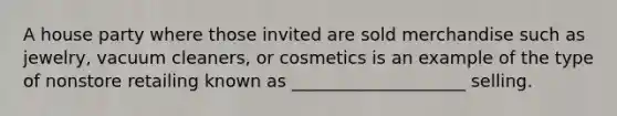 A house party where those invited are sold merchandise such as jewelry, vacuum cleaners, or cosmetics is an example of the type of nonstore retailing known as ____________________ selling.