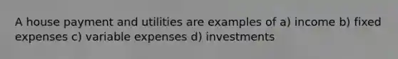 A house payment and utilities are examples of a) income b) fixed expenses c) variable expenses d) investments