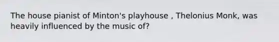 The house pianist of Minton's playhouse , Thelonius Monk, was heavily influenced by the music of?